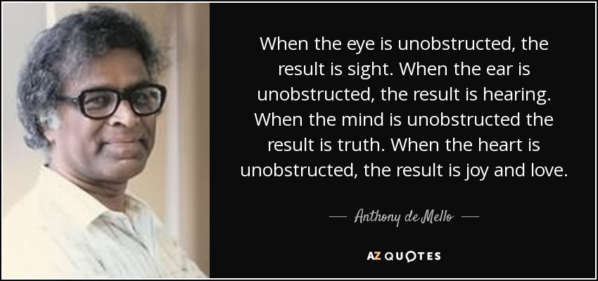 When the eye is unobstructed, the result is sight. When the ear is unobstructed, the result is hearing. When the mind is unobstructed the result is truth. When the heart is unobstructed, the result is joy and love. - Anthony de Mello