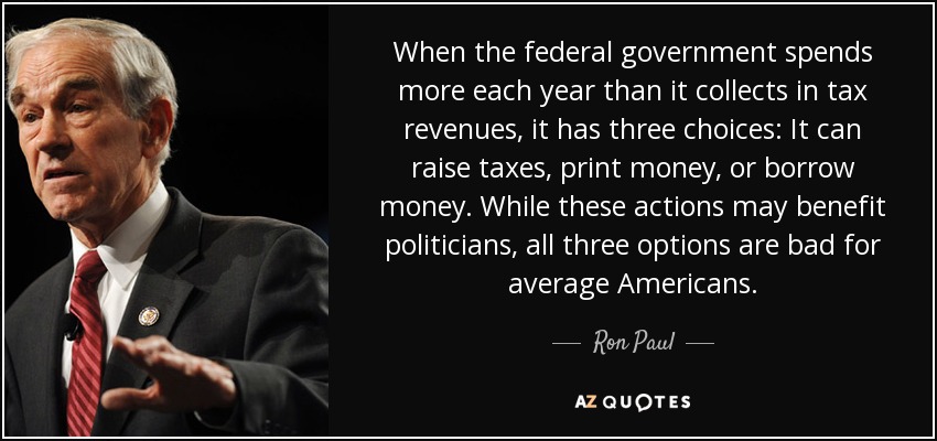When the federal government spends more each year than it collects in tax revenues, it has three choices: It can raise taxes, print money, or borrow money. While these actions may benefit politicians, all three options are bad for average Americans. - Ron Paul