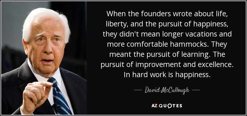 When the founders wrote about life, liberty, and the pursuit of happiness, they didn't mean longer vacations and more comfortable hammocks. They meant the pursuit of learning. The pursuit of improvement and excellence. In hard work is happiness. - David McCullough