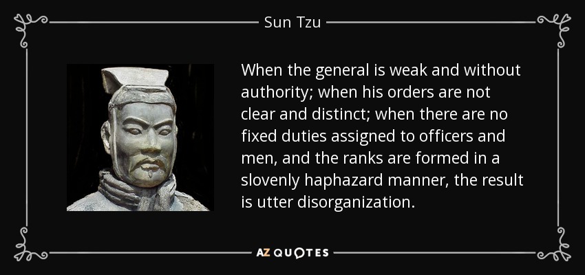 When the general is weak and without authority; when his orders are not clear and distinct; when there are no fixed duties assigned to officers and men, and the ranks are formed in a slovenly haphazard manner, the result is utter disorganization. - Sun Tzu