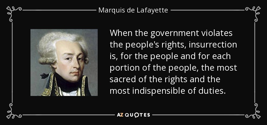 When the government violates the people's rights, insurrection is, for the people and for each portion of the people, the most sacred of the rights and the most indispensible of duties. - Marquis de Lafayette