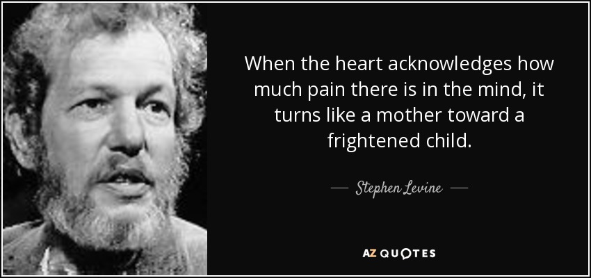 When the heart acknowledges how much pain there is in the mind, it turns like a mother toward a frightened child. - Stephen Levine