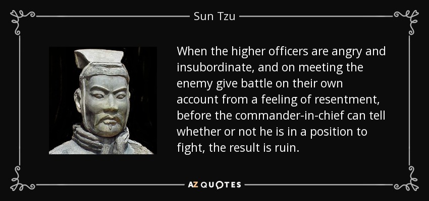 When the higher officers are angry and insubordinate, and on meeting the enemy give battle on their own account from a feeling of resentment, before the commander-in-chief can tell whether or not he is in a position to fight, the result is ruin. - Sun Tzu
