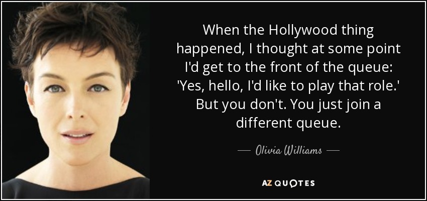 When the Hollywood thing happened, I thought at some point I'd get to the front of the queue: 'Yes, hello, I'd like to play that role.' But you don't. You just join a different queue. - Olivia Williams