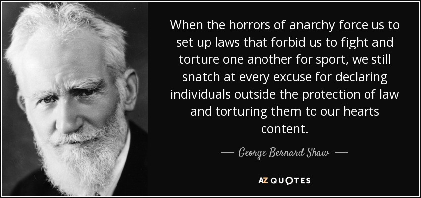When the horrors of anarchy force us to set up laws that forbid us to fight and torture one another for sport, we still snatch at every excuse for declaring individuals outside the protection of law and torturing them to our hearts content. - George Bernard Shaw