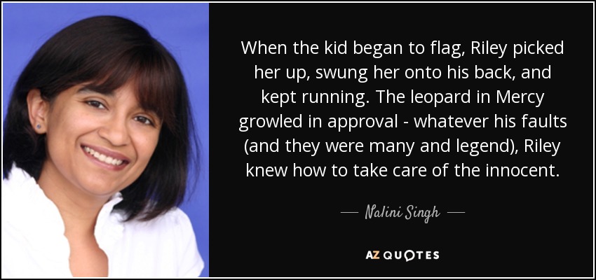 When the kid began to flag, Riley picked her up, swung her onto his back, and kept running. The leopard in Mercy growled in approval - whatever his faults (and they were many and legend), Riley knew how to take care of the innocent. - Nalini Singh