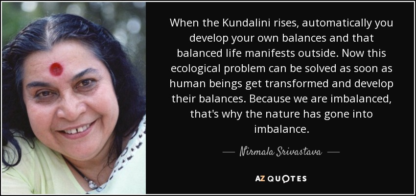 When the Kundalini rises, automatically you develop your own balances and that balanced life manifests outside. Now this ecological problem can be solved as soon as human beings get transformed and develop their balances. Because we are imbalanced, that's why the nature has gone into imbalance. - Nirmala Srivastava