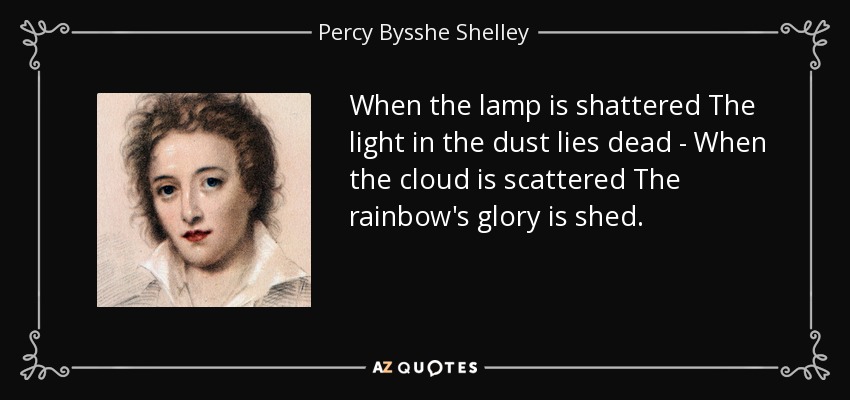 When the lamp is shattered The light in the dust lies dead - When the cloud is scattered The rainbow's glory is shed. - Percy Bysshe Shelley