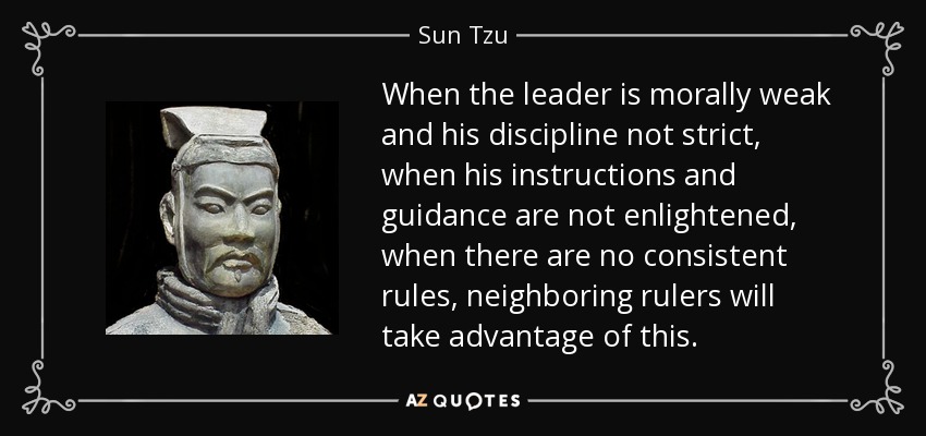 When the leader is morally weak and his discipline not strict, when his instructions and guidance are not enlightened, when there are no consistent rules, neighboring rulers will take advantage of this. - Sun Tzu