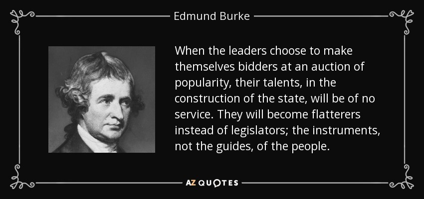 When the leaders choose to make themselves bidders at an auction of popularity, their talents, in the construction of the state, will be of no service. They will become flatterers instead of legislators; the instruments, not the guides, of the people. - Edmund Burke