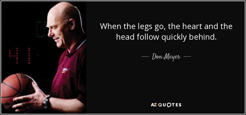 When the legs go, the heart and the head follow quickly behind. - Don Meyer
