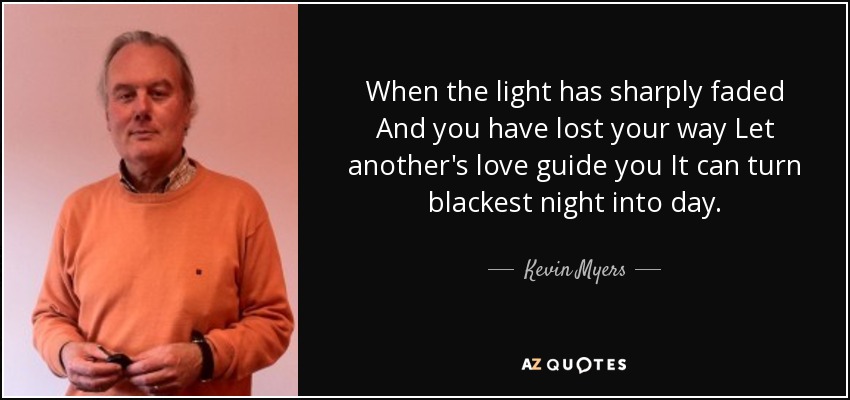 When the light has sharply faded And you have lost your way Let another's love guide you It can turn blackest night into day. - Kevin Myers