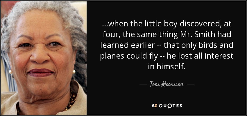 ...when the little boy discovered, at four, the same thing Mr. Smith had learned earlier -- that only birds and planes could fly -- he lost all interest in himself. - Toni Morrison