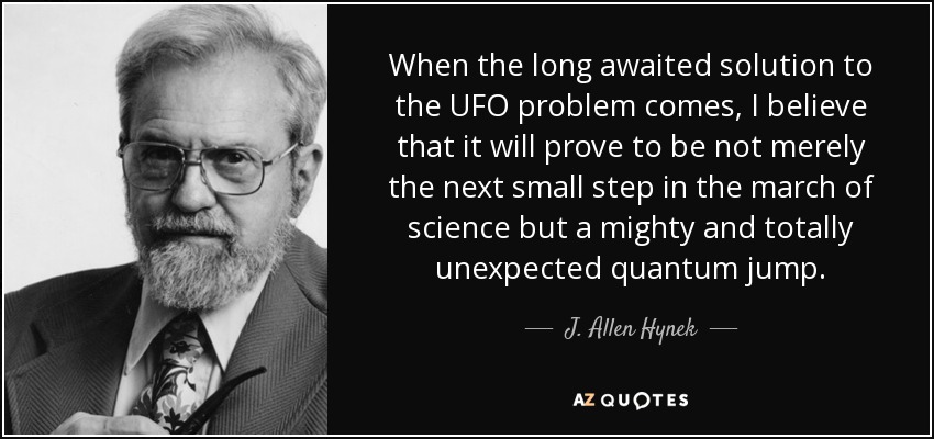 When the long awaited solution to the UFO problem comes, I believe that it will prove to be not merely the next small step in the march of science but a mighty and totally unexpected quantum jump. - J. Allen Hynek