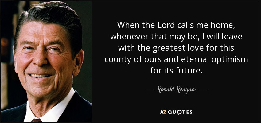 When the Lord calls me home, whenever that may be, I will leave with the greatest love for this county of ours and eternal optimism for its future. - Ronald Reagan