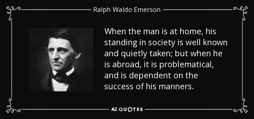 When the man is at home, his standing in society is well known and quietly taken; but when he is abroad, it is problematical, and is dependent on the success of his manners. - Ralph Waldo Emerson