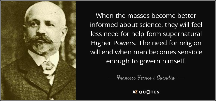 When the masses become better informed about science, they will feel less need for help form supernatural Higher Powers. The need for religion will end when man becomes sensible enough to govern himself. - Francesc Ferrer i Guardia