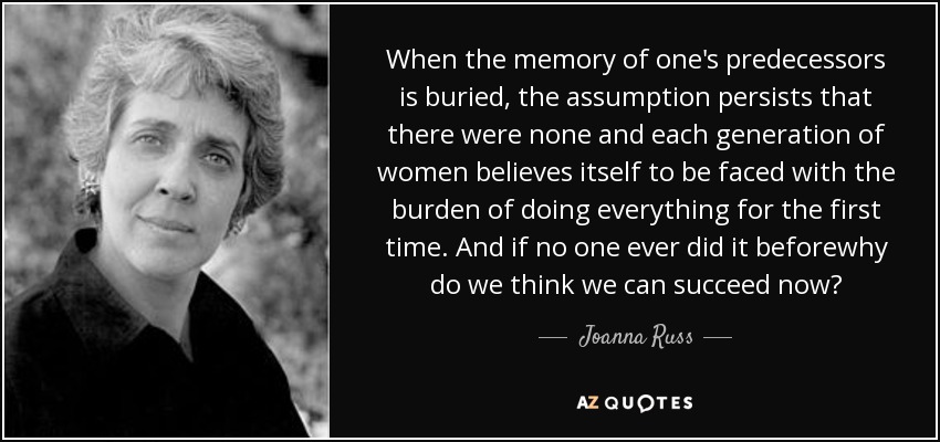 When the memory of one's predecessors is buried, the assumption persists that there were none and each generation of women believes itself to be faced with the burden of doing everything for the first time. And if no one ever did it beforewhy do we think we can succeed now? - Joanna Russ