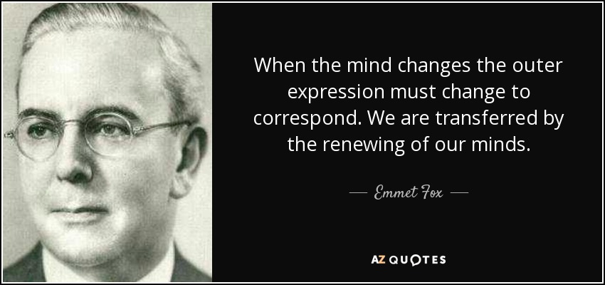 When the mind changes the outer expression must change to correspond. We are transferred by the renewing of our minds. - Emmet Fox