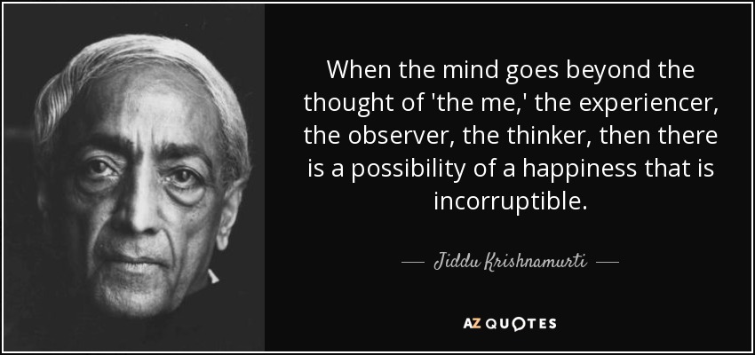 When the mind goes beyond the thought of 'the me,' the experiencer, the observer, the thinker, then there is a possibility of a happiness that is incorruptible. - Jiddu Krishnamurti