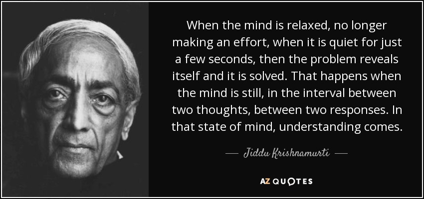 When the mind is relaxed, no longer making an effort, when it is quiet for just a few seconds, then the problem reveals itself and it is solved. That happens when the mind is still, in the interval between two thoughts, between two responses. In that state of mind, understanding comes. - Jiddu Krishnamurti