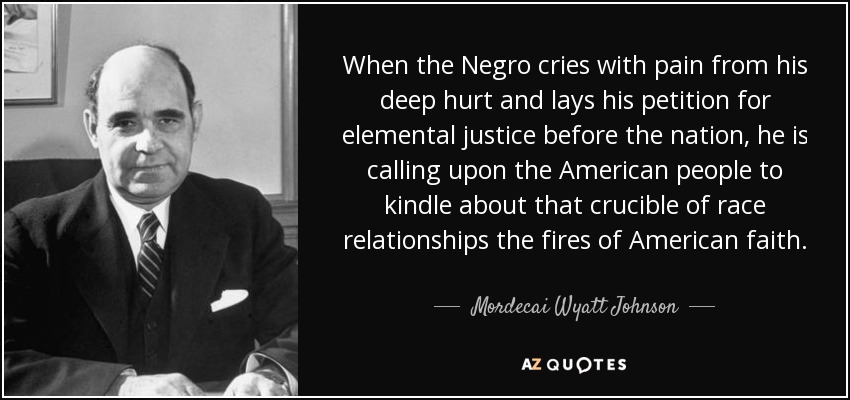When the Negro cries with pain from his deep hurt and lays his petition for elemental justice before the nation, he is calling upon the American people to kindle about that crucible of race relationships the fires of American faith. - Mordecai Wyatt Johnson