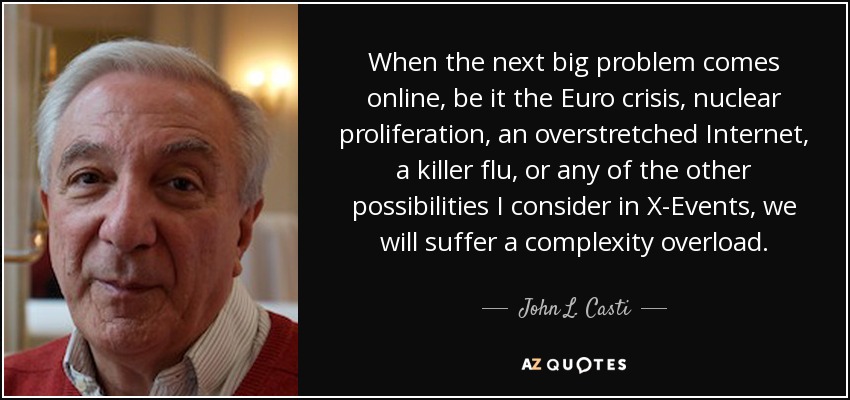 When the next big problem comes online, be it the Euro crisis, nuclear proliferation, an overstretched Internet, a killer flu, or any of the other possibilities I consider in X-Events, we will suffer a complexity overload. - John L. Casti