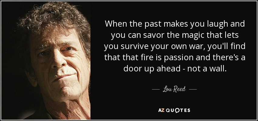 When the past makes you laugh and you can savor the magic that lets you survive your own war, you'll find that that fire is passion and there's a door up ahead - not a wall. - Lou Reed