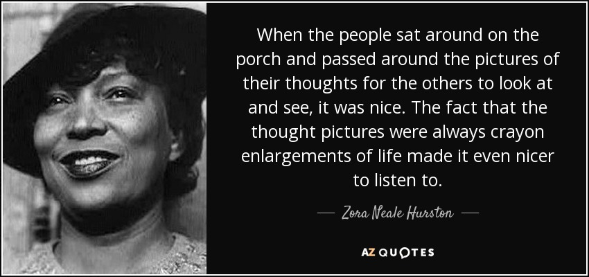 When the people sat around on the porch and passed around the pictures of their thoughts for the others to look at and see, it was nice. The fact that the thought pictures were always crayon enlargements of life made it even nicer to listen to. - Zora Neale Hurston