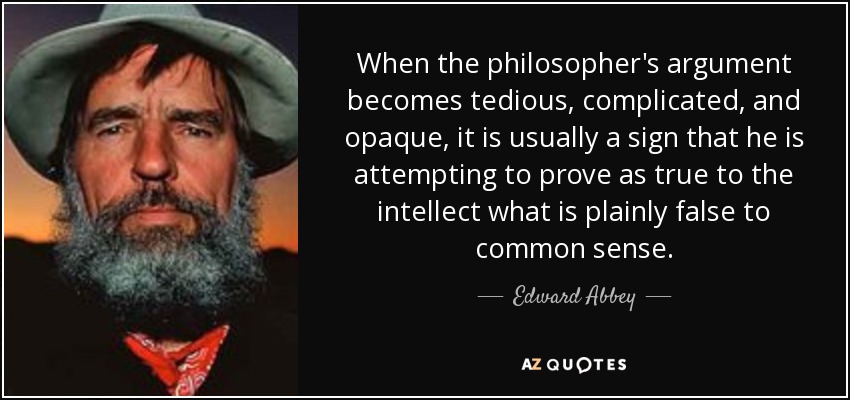 When the philosopher's argument becomes tedious, complicated, and opaque, it is usually a sign that he is attempting to prove as true to the intellect what is plainly false to common sense. - Edward Abbey