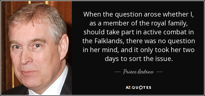 When the question arose whether I, as a member of the royal family, should take part in active combat in the Falklands, there was no question in her mind, and it only took her two days to sort the issue. - Prince Andrew