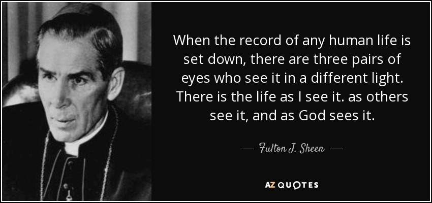 When the record of any human life is set down, there are three pairs of eyes who see it in a different light. There is the life as I see it. as others see it, and as God sees it. - Fulton J. Sheen