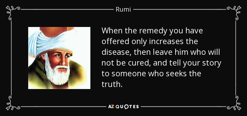 When the remedy you have offered only increases the disease, then leave him who will not be cured, and tell your story to someone who seeks the truth. - Rumi