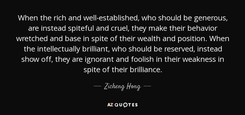 When the rich and well-established, who should be generous, are instead spiteful and cruel, they make their behavior wretched and base in spite of their wealth and position. When the intellectually brilliant, who should be reserved, instead show off, they are ignorant and foolish in their weakness in spite of their brilliance. - Zicheng Hong