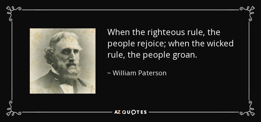 When the righteous rule, the people rejoice; when the wicked rule, the people groan. - William Paterson