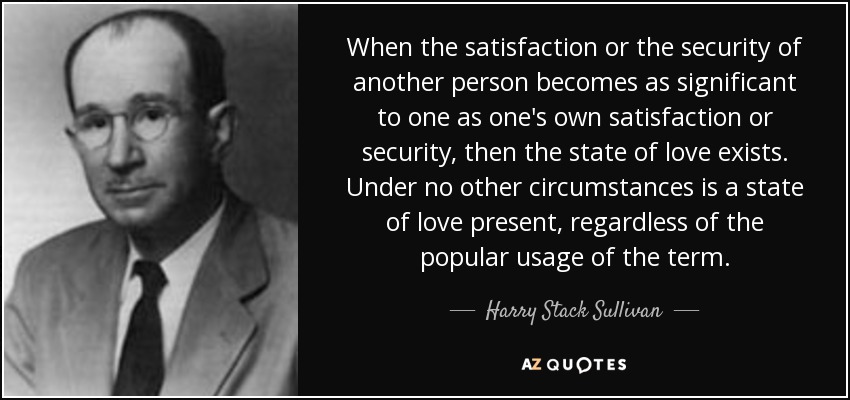 When the satisfaction or the security of another person becomes as significant to one as one's own satisfaction or security, then the state of love exists. Under no other circumstances is a state of love present, regardless of the popular usage of the term. - Harry Stack Sullivan