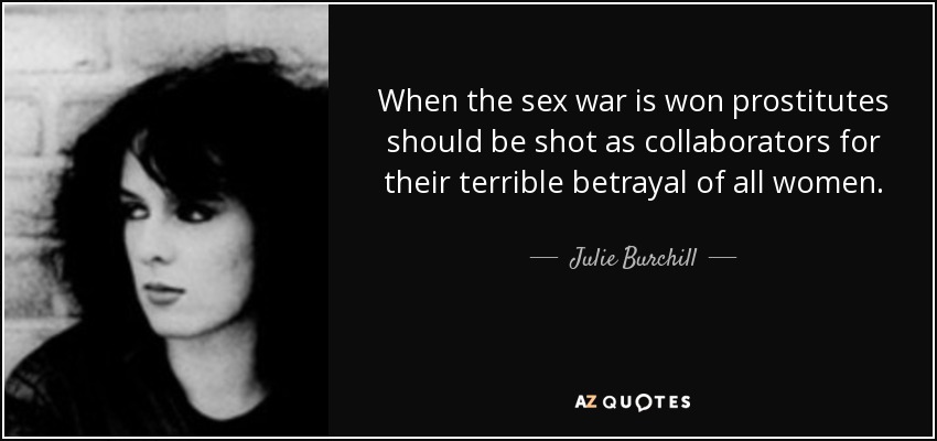 When the sex war is won prostitutes should be shot as collaborators for their terrible betrayal of all women. - Julie Burchill