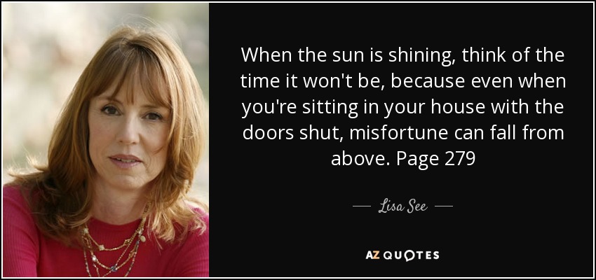 When the sun is shining, think of the time it won't be, because even when you're sitting in your house with the doors shut, misfortune can fall from above. Page 279 - Lisa See
