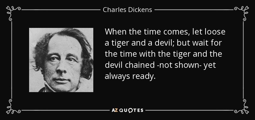 When the time comes, let loose a tiger and a devil; but wait for the time with the tiger and the devil chained -not shown- yet always ready. - Charles Dickens