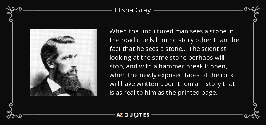When the uncultured man sees a stone in the road it tells him no story other than the fact that he sees a stone ... The scientist looking at the same stone perhaps will stop, and with a hammer break it open, when the newly exposed faces of the rock will have written upon them a history that is as real to him as the printed page. - Elisha Gray