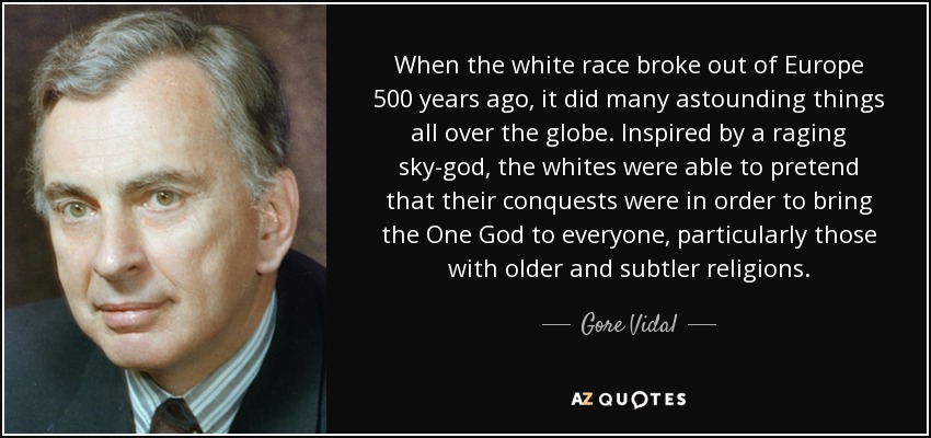 When the white race broke out of Europe 500 years ago, it did many astounding things all over the globe. Inspired by a raging sky-god, the whites were able to pretend that their conquests were in order to bring the One God to everyone, particularly those with older and subtler religions. - Gore Vidal