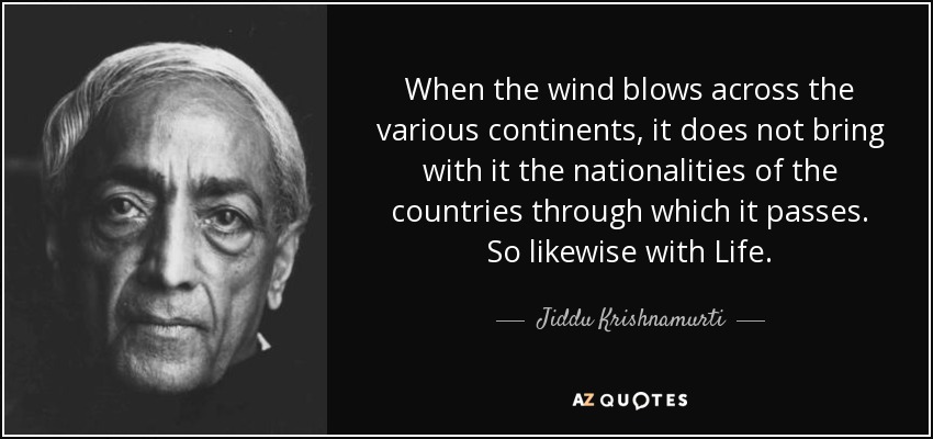 When the wind blows across the various continents, it does not bring with it the nationalities of the countries through which it passes. So likewise with Life. - Jiddu Krishnamurti