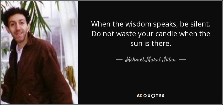 When the wisdom speaks, be silent. Do not waste your candle when the sun is there. - Mehmet Murat Ildan