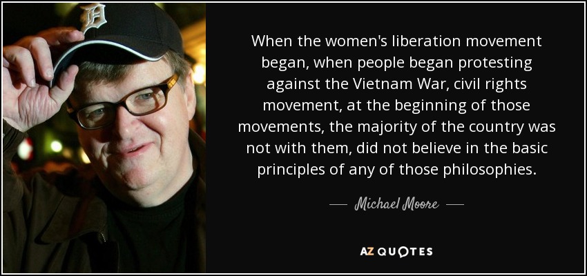When the women's liberation movement began, when people began protesting against the Vietnam War, civil rights movement, at the beginning of those movements, the majority of the country was not with them, did not believe in the basic principles of any of those philosophies. - Michael Moore