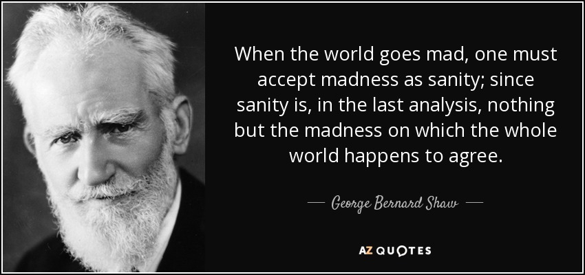 When the world goes mad, one must accept madness as sanity; since sanity is, in the last analysis, nothing but the madness on which the whole world happens to agree. - George Bernard Shaw