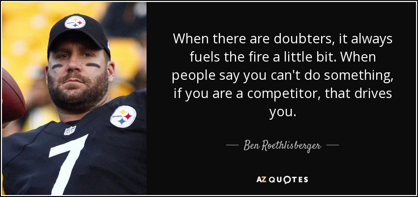 When there are doubters, it always fuels the fire a little bit. When people say you can't do something, if you are a competitor, that drives you. - Ben Roethlisberger