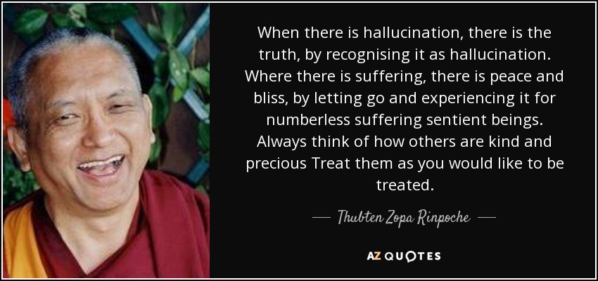 When there is hallucination, there is the truth, by recognising it as hallucination. Where there is suffering, there is peace and bliss, by letting go and experiencing it for numberless suffering sentient beings. Always think of how others are kind and precious Treat them as you would like to be treated. - Thubten Zopa Rinpoche