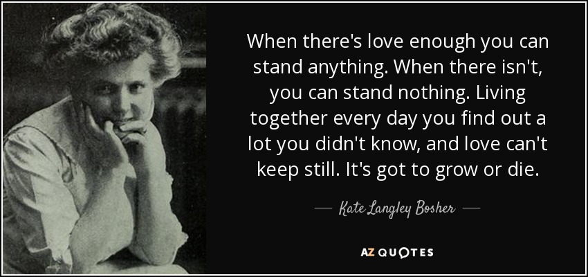 When there's love enough you can stand anything. When there isn't, you can stand nothing. Living together every day you find out a lot you didn't know, and love can't keep still. It's got to grow or die. - Kate Langley Bosher