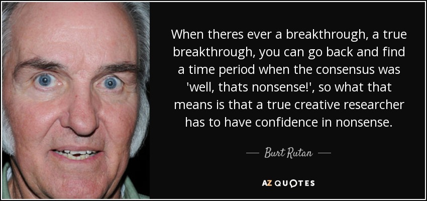 When theres ever a breakthrough, a true breakthrough, you can go back and find a time period when the consensus was 'well, thats nonsense!', so what that means is that a true creative researcher has to have confidence in nonsense. - Burt Rutan