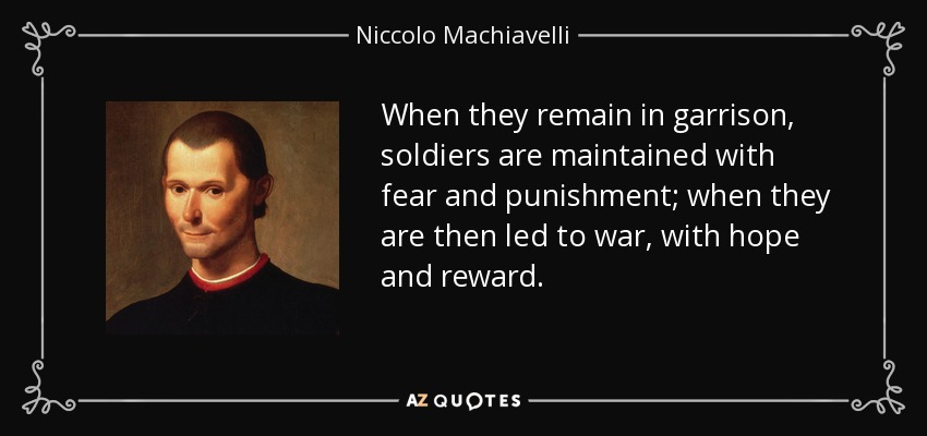 When they remain in garrison, soldiers are maintained with fear and punishment; when they are then led to war, with hope and reward. - Niccolo Machiavelli